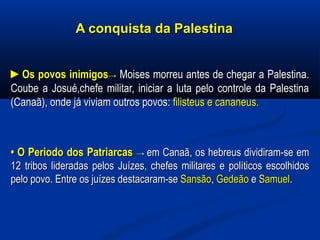 A conquista da PalestinaA conquista da Palestina
►►Os povos inimigosOs povos inimigos→→ Moises morreu antes de chegar a Palestina.Moises morreu antes de chegar a Palestina.
Coube a Josué,chefe militar, iniciar a luta pelo controle da PalestinaCoube a Josué,chefe militar, iniciar a luta pelo controle da Palestina
(Canaã), onde já viviam outros povos:(Canaã), onde já viviam outros povos: filisteus e cananeus.filisteus e cananeus.
•• O Periodo dos PatriarcasO Periodo dos Patriarcas →→ em Canaã, os hebreus dividiram-se emem Canaã, os hebreus dividiram-se em
12 tribos lideradas pelos Juízes, chefes militares e políticos escolhidos12 tribos lideradas pelos Juízes, chefes militares e políticos escolhidos
pelo povo. Entre os juízes destacaram-sepelo povo. Entre os juízes destacaram-se SansãoSansão,, GedeãoGedeão ee SamuelSamuel..
 