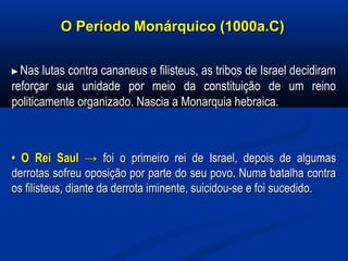 O Período Monárquico (1000a.C)O Período Monárquico (1000a.C)
►►Nas lutas contra cananeus e filisteus, as tribos de Israel decidiramNas lutas contra cananeus e filisteus, as tribos de Israel decidiram
reforçar sua unidade por meio da constituição de um reinoreforçar sua unidade por meio da constituição de um reino
politicamente organizado. Nascia a Monarquia hebraica.politicamente organizado. Nascia a Monarquia hebraica.
•• O Rei Saul →O Rei Saul → foi o primeiro rei de Israel, depois de algumasfoi o primeiro rei de Israel, depois de algumas
derrotas sofreu oposição por parte do seu povo. Numa batalha contraderrotas sofreu oposição por parte do seu povo. Numa batalha contra
os filisteus, diante da derrota iminente, suicidou-se e foi sucedido.os filisteus, diante da derrota iminente, suicidou-se e foi sucedido.
  
 