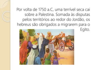 Por volta de 1750 a.C, uma terrível seca cai
sobre a Palestina. Somada às disputas
pelos territórios ao redor do Jordão, os
hebreus são obrigados a migrarem para o
Egito.
 