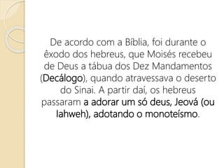 De acordo com a Bíblia, foi durante o
êxodo dos hebreus, que Moisés recebeu
de Deus a tábua dos Dez Mandamentos
(Decálogo), quando atravessava o deserto
do Sinai. A partir daí, os hebreus
passaram a adorar um só deus, Jeová (ou
Iahweh), adotando o monoteísmo.
 