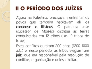 II O PERÍODO DOS JUÍZES
Agora na Palestina, precisavam enfrentar os
povos que também habitavam ali, os
cananeus e filisteus. O patriarca José
(sucessor de Moisés) distribui as terras
conquistadas em 12 tribos ( as 12 tribos de
Israel).
Estes conflitos duraram 200 anos (1200-1000
a.C.) e, neste período, as tribos elegiam um
juiz, que era responsável pela resolução de
conflitos, organização e defesa militar.
 