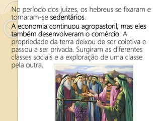 No período dos juízes, os hebreus se fixaram e
tornaram-se sedentários.
A economia continuou agropastoril, mas eles
também desenvolveram o comércio. A
propriedade da terra deixou de ser coletiva e
passou a ser privada. Surgiram as diferentes
classes sociais e a exploração de uma classe
pela outra.
 
