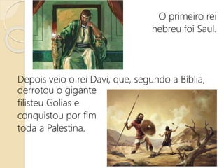 O primeiro rei
hebreu foi Saul.
Depois veio o rei Davi, que, segundo a Bíblia,
derrotou o gigante
filisteu Golias e
conquistou por fim
toda a Palestina.
 