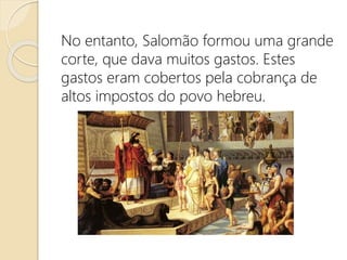 No entanto, Salomão formou uma grande
corte, que dava muitos gastos. Estes
gastos eram cobertos pela cobrança de
altos impostos do povo hebreu.
 