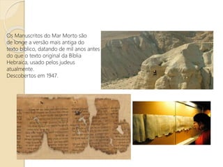 Os Manuscritos do Mar Morto são
de longe a versão mais antiga do
texto bíblico, datando de mil anos antes
do que o texto original da Bíblia
Hebraica, usado pelos judeus
atualmente.
Descobertos em 1947.
 