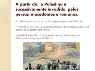 A partir daí, a Palestina é
sucessivamente invadida: pelos
persas, macedônios e romanos.
Os hebreus que retornam ao território passam pelas duas Diásporas:
1ª DIÁSPORA: Em 70 d.C. o imperador romano Tito destrói Jerusalém e os
hebreus se dispersam pelo mundo.
2ª DIÁSPORA: Em 136 d.C. o imperador romano Adriano expulsa
definitivamente os judeus da Palestina.
 