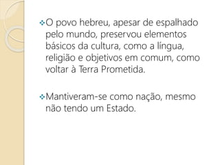 O povo hebreu, apesar de espalhado
pelo mundo, preservou elementos
básicos da cultura, como a língua,
religião e objetivos em comum, como
voltar à Terra Prometida.
Mantiveram-se como nação, mesmo
não tendo um Estado.
 