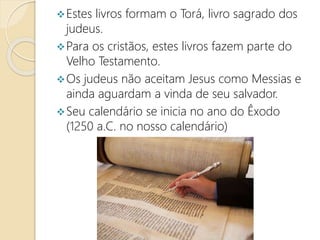 Estes livros formam o Torá, livro sagrado dos
judeus.
Para os cristãos, estes livros fazem parte do
Velho Testamento.
Os judeus não aceitam Jesus como Messias e
ainda aguardam a vinda de seu salvador.
Seu calendário se inicia no ano do Êxodo
(1250 a.C. no nosso calendário)
 
