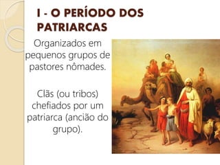 I - O PERÍODO DOS
PATRIARCAS
Organizados em
pequenos grupos de
pastores nômades.
Clãs (ou tribos)
chefiados por um
patriarca (ancião do
grupo).
 