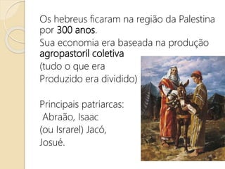 Os hebreus ficaram na região da Palestina
por 300 anos.
Sua economia era baseada na produção
agropastoril coletiva
(tudo o que era
Produzido era dividido)
Principais patriarcas:
Abraão, Isaac
(ou Israrel) Jacó,
Josué.
 