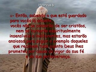 12 - Então, sabendo o que está guardado para vocês lá adiante,  vocês não se cansarão de ser cristãos, nem se tornarão espiritualmente insensíveis e indiferentes, mas estarão ansiosos para seguir o exemplo daqueles que recebem tudo quanto Deus lhes prometeu por causa do vigor da sua fé  e da sua perseverança. Hebreus 6 