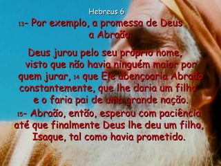 13 - Por exemplo, a promessa de Deus  a Abraão: Deus jurou pelo seu próprio nome,  visto que não havia ninguém maior por quem jurar,  14  que Ele abençoaria Abraão constantemente, que lhe daria um filho  e o faria pai de uma grande nação. 15 - Abraão, então, esperou com paciência até que finalmente Deus lhe deu um filho, Isaque, tal como havia prometido. Hebreus 6 