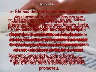 17 - Deus também se comprometeu fazendo um juramento, a fim de que  os que Ele prometera ajudar soubessem com toda a certeza e nunca precisassem recear que Ele mudaria seus planos. 18 - Ele nos deu tanto sua promessa como seu juramento, duas coisas em que podemos fiar-nos inteiramente,  pois é impossível Deus dizer uma mentira. Agora, todos quantos se refugiam nele para ser salvos, podem criar um novo ânimo quando recebem tais garantias  da parte de Deus;  eles agora podem saber sem duvidar  que Ele lhes dará a salvação que lhes prometeu. 19 - Esta esperança segura de ser salvos  é para as nossas almas uma âncora forte e de confiança, que nos liga ao próprio Deus, do outro lado do véu sagrado  do céu,  20  aonde Cristo penetrou à nossa frente para interceder por nós,  valendo-se da sua situação de nosso Supremo Sacerdote, com a honra  e da mesma classe que Melquisedeque.  Hebreus 6 