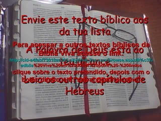 Envie este texto bíblico aos da tua lista A Palavra de Deus está ao teu alcance Leia os outros capítulos de Hebreus Para acessar a outros textos bíblicos da Bíblia Viva acesse o link: http :// cid -a4febf73018ad203. skydrive . live .com/ browse . aspx /B%c3% adblia %20Viva%20em%20power%20point%20-%20lindos clique sobre o texto pretendido, depois com o botão direito, em “salvar destino como” 
