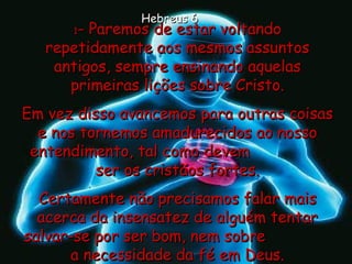 1 - Paremos de estar voltando repetidamente aos mesmos assuntos antigos, sempre ensinando aquelas primeiras lições sobre Cristo. Em vez disso avancemos para outras coisas e nos tornemos amadurecidos ao nosso entendimento, tal como devem  ser os cristãos fortes. Certamente não precisamos falar mais acerca da insensatez de alguém tentar salvar-se por ser bom, nem sobre  a necessidade da fé em Deus. Hebreus 6 