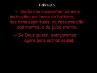 2 - Vocês não necessitam de mais instruções em torno do batismo,  dos dons espirituais, da ressurreição  dos mortos, e do juízo eterno.  3 - Se Deus quiser, avançaremos  agora para outras coisas. Hebreus 6 