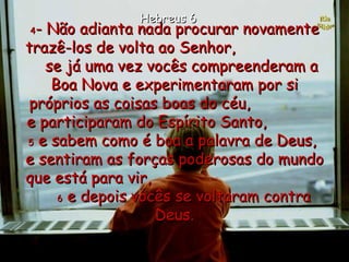 4 - Não adianta nada procurar novamente trazê-los de volta ao Senhor,  se já uma vez vocês compreenderam a Boa Nova e experimentaram por si próprios as coisas boas do céu,  e participaram do Espírito Santo,  5  e sabem como é boa a palavra de Deus,  e sentiram as forças poderosas do mundo que está para vir,  6  e depois vocês se voltaram contra Deus. Hebreus 6 