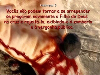 Vocês não podem tornar a se arrepender  se pregaram novamente o Filho de Deus  na cruz e rejeitá-lo, exibindo-o à zombaria  e à vergonha pública. Hebreus 6 