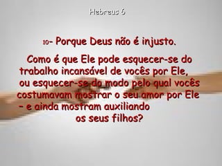 10 - Porque Deus não é injusto. Como é que Ele pode esquecer-se do trabalho incansável de vocês por Ele,  ou esquecer-se do modo pelo qual vocês costumavam mostrar o seu amor por Ele  – e ainda mostram auxiliando  os seus filhos? Hebreus 6 