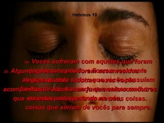 33-  Algumas vezes vocês foram escarnecidos  e espancados, e outras vezes vocês acompanharam e sofreram juntamente com outros que estavam padecendo as mesmas coisas. 34-  Vocês sofreram com aqueles que foram jogados na prisão e ficaram realmente alegres quando tudo o que vocês possuíam foi-lhes tirado, sabendo que coisas melhores os estavam esperando no céu,  coisas que seriam de vocês para sempre. Hebreus 10 