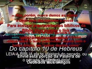 39-  Nós, porém, nunca demos as costas a Deus para decretarmos a nossa própria ruína. Não, a nossa fé nele garante a salvação das nossas almas. FIM  Do capítulo 10 de Hebreus Leia a Bíblia LEIA A BÍBLIA ela te afastará do pecado, ou o pecado te afastará dela! Envie esta porção da Palavra de Deus aos teus amigos Para acessar a outros textos bíblicos da Bíblia Viva acesse o link: http :// cid -a4febf73018ad203. skydrive . live .com/ browse . aspx /B%c3% adblia %20Viva%20em%20power%20point%20-%20lindos clique sobre o texto pretendido, depois com o botão direito, em “salvar destino como” Hebreus 10 
