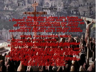 7-  Então Eu disse: ‘ Eis que Eu vim para depositar a minha vida, justamente como as Escrituras disseram que Eu o faria’.” 8-  Depois que Cristo disse isto, a respeito de não ficar satisfeito com os vários sacrifícios e ofertas que o antigo sistema exigia,  9-  acrescentou, então: “ Eis que Eu vim para dar a minha vida”. Ele revoga o primeiro sistema em favor de outro muito melhor. 10-  Neste novo plano nós fomos perdoados e purificados por Cristo ao morrer por nós uma vez por todas. 11-  Segundo o antigo acordo,  os sacerdotes permaneciam diante  do altar dia após dia, oferecendo sacrifícios que jamais podiam  tirar os nossos pecados. 12-  Mas Cristo entregou-se a si mesmo a Deus pelos nossos pecados, como um único sacrifício duma vez para sempre,  e depois se assentou no lugar de maior honra à direita de Deus, Hebreus 10 