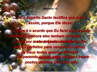 13-  esperando que os seus inimigos sejam postos debaixo dos seus pés. 14-  Pois por meio daquela oferta única Ele tornou perfeitos para sempre aos olhos de Deus todos quantos Ele está santificando. 15-  E o Espírito Santo testifica que isto é assim, porque Ele disse: 16  “Este é o acordo que Eu farei com o povo de Israel, embora eles tenham rompido  o seu primeiro acordo. Hebreus 10 