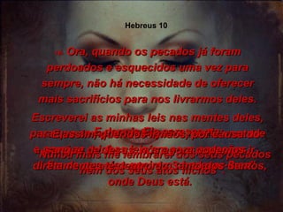 Escreverei as minhas leis nas mentes deles, para que sempre conheçam a minha vontade e porei as minhas leis em seus corações,  a fim de que eles queiram obedecer-lhes”. 17-  E depois Ele acrescenta: “ Nunca mais me lembrarei dos seus pecados nem dos seus atos ilícitos”. 18-  Ora, quando os pecados já foram perdoados e esquecidos uma vez para sempre, não há necessidade de oferecer mais sacrifícios para nos livrarmos deles. 19-  E assim, queridos irmãos, por causa do sangue de Jesus, nós agora podemos ir diretamente até dentro do Santo dos Santos, onde Deus está. Hebreus 10 