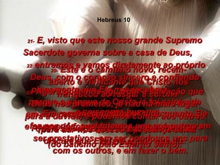 20-  Este é o caminho novo, recém-aberto e vivificante que Cristo nos franqueou ao rasgar a cortina  –  o seu corpo humano –  para dar-nos acesso à presença santa de Deus. 21-  E, visto que este nosso grande Supremo Sacerdote governa sobre a casa de Deus,  22  entremos e vamos diretamente ao próprio Deus, com o coração sincero e confiando plenamente que Ele nos receberá,  porque o sangue de Cristo já foi salpicado em nós para nos purificar,  e porque já fomos lavados com a água pura  (do batismo pelo Espírito Santo). 23-  Agora podemos aguardar a salvação que Deus nos prometeu, já não há mais lugar para a dúvida, e podemos contar aos outros que a salvação já é nossa, pois nem se discute que Ele fará aquilo que diz. 24-  Em reconhecimento por tudo quanto Ele fez por nós, suplantemos uns aos outros em ser prestativos, em ser bondosos uns para com os outros, e em fazer o bem. Hebreus 10 