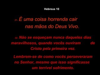 31-   É uma coisa horrenda cair  nas mãos do Deus Vivo. 32-  Não se esqueçam nunca daqueles dias maravilhosos, quando vocês ouviram  de Cristo pela primeira vez. Lembrem-se de como vocês perseveraram no Senhor, mesmo que isso significasse  um terrível sofrimento. Hebreus 10 
