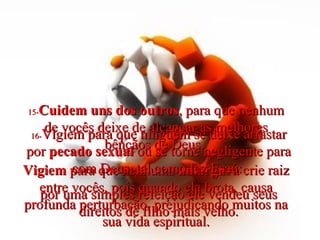 15- Cuidem uns dos outros , para que nenhum de vocês deixe de alcançar as melhores bênçãos de Deus.  Vigiem  para que nenhuma  amargura  crie raiz entre vocês, pois quando ela brota, causa profunda perturbação, prejudicando muitos na sua vida espiritual. 16- Vigiem para que ninguém se deixe arrastar por  pecado sexual  ou se torne negligente para com Deus, tal como fez Esaú:  por uma simples refeição ele vendeu seus direitos de filho mais velho. 