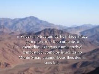 18- Vocês não tiveram de ficar face a face com o terror, o fogo ardente, a escuridão, as trevas e uma terrível tempestade, como os israelitas no Monte Sinai, quando Deus lhes deu as suas leis. 