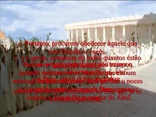 23-  e à igreja, composta de todos quantos estão arrolados no céu;  e a Deus, que é o Juiz de todos;  e aos espíritos dos redimidos no céu, que já se tornaram perfeitos;  24-  e ao próprio Jesus, que nos trouxe o seu novo acordo maravilhoso, e ao sangue salpicado, que perdoa gratuitamente, em vez de clamar por vingança, como fez o sangue de Abel. 25-  Portanto, procurem obedecer àquele que está falando a vocês. Porque se o povo de Israel não escapou quando recusou ouvir Moisés, que era um mensageiro terreno, como será terrível o nosso perigo se recusarmos ouvir a Deus, que nos fala de lá do céu! 