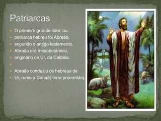 O primeiro grande líder, ou patriarca hebreu foi Abraão, segundo o antigo testamento. Abraão era mesopotâmico, originário de Ur, da Caldéia. Abraão conduziu os hebreus de Ur, rumo a Canaã( terra prometida). Patriarcas