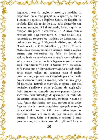 10
segundo, o óleo da unção; o terceiro, a madeira da
disposição ou o fogo perpétuo; o quarto, o Urim e
Tumim, e o quinto, o Espírito Santo, ou Espírito de
profecia. Eles não estão, de fato, todos de acordo com
essa enumeração. O Talmud amly, Joma, cap. v., os
compõe um pouco o contrário: - 1. A arca, com o
propiciatório e os querubins; 2. O fogo do céu, que
responde ao terceiro, ou madeira de disposição, na
ordem anterior; 3. A Majestade divina, na sala do
óleo da unção: 4. O Espírito Santo; 5. Urim e Tumim.
Mas, como esse argumento é ridículo, tanto em geral
quanto em conclusões de falta de letras ou
redundância na escrita e, em particular, em relação a
esta palavra, que em outros lugares é escrita como
aqui, como Números 24:11, 1 Samuel2:30, Isaías 66:
5;de modo que a própria observaçãoda falta de todas
estas cinco coisas na segunda casa é muito
questionável, e parece ser inventada para dar conta
do confessado cessar da profecia, pelo qual sua igreja
foi plantada, nutrida e mantida, e agora , por sua
vontade, significava estar próximo da expiração.
Pois, embora eu conceda que eles possam oferecer
sacrifícios com outro fogo do que o que foi traduzido
da chama descendente do céu, embora Nadabe e
Abiú foram destruídos por isso, porque a lei desse
fogo atendeu à sua entrega, daí em que pela cessação
providencial, era tão lícito usar outro fogo em
sacrifício como era antes da sua entrega; ainda
quanto à arca, Urim e Tumim, o assunto é mais
questionável, e quanto ao óleo da unção está fora de
 