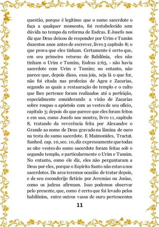 11
questão, porque é legítimo que o sumo sacerdote o
faça a qualquer momento, foi restabelecido sem
dúvida no tempo da reforma de Esdras. E Josefo nos
diz que Deus deixou de responder por Urim e Tumim
duzentos anos antes de escrever, livro3 capítulo 8; o
que prova que eles tinham. Certamente é certo que,
em seu primeiro retorno de Babilônia, eles não
tinham o Urim e Tumim, Esdras 2:63, - não havia
sacerdote com Urim e Tumim; no entanto, não
parece que, depois disso, essa joia, seja lá o que for,
não foi citada nas profecias de Ageu e Zacarias,
segundo as quais a restauração do templo e o culto
que lhes pertence foram realizados até a perfeição,
especialmente considerando a visão de Zacarias
sobre roupas o apóstolo com as vestes de seu ofício,
capítulo 3; depois do que parece que eles foram feitos
e em uso, como Josefo nos mostra, livro 11, capítulo
8, tratando da reverência feita por Alexandre o
Grande ao nome de Deus gravadona lâmina de ouro
na testa do sumo sacerdote. E Maimonides, Tractat.
Sanhed. cap. 10,sec. 10,diz expressamentequetodas
as oito vestes do sumo sacerdote foram feitas sob o
segundo templo, e particularmente o Urim e Tumim.
No entanto, como ele diz, eles não perguntaram a
Deus por eles, porque o Espírito Santo não estavanos
sacerdotes. Da arca teremos ocasião de tratar depois,
e de seu esconderijo fictício por Jeremias ou Josias,
como os judeus afirmam. Isso podemos observar
pelo presente, que, como é certoque foi levado pelos
babilônios, entre outros vasos de ouro pertencentes
 