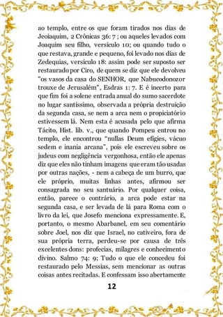 12
ao templo, entre os que foram tirados nos dias de
Jeoiaquim, 2 Crônicas 36: 7 ; ou aqueles levados com
Joaquim seu filho, versículo 10; ou quando tudo o
que restava, grande e pequeno, foi levado nos dias de
Zedequias, versículo 18: assim pode ser suposto ser
restauradopor Ciro, de quem se diz que ele devolveu
"os vasos da casa do SENHOR, que Nabucodonozor
trouxe de Jerusalém", Esdras 1: 7. E é incerto para
que fim foi a solene entrada anual do sumo sacerdote
no lugar santíssimo, observada a própria destruição
da segunda casa, se nem a arca nem o propiciatório
estivessem lá. Nem esta é acusada pelo que afirma
Tácito, Hist. lib. v., que quando Pompeu entrou no
templo, ele encontrou “nullas Deum efígies, vácuo
sedem e inania arcana”, pois ele escreveu sobre os
judeus com negligência vergonhosa, então ele apenas
diz que eles não tinham imagens queeram tãousadas
por outras nações, - nem a cabeça de um burro, que
ele próprio, muitas linhas antes, afirmou ser
consagrada no seu santuário. Por qualquer coisa,
então, parece o contrário, a arca pode estar na
segunda casa, e ser levada de lá para Roma com o
livro da lei, que Josefo menciona expressamente. E,
portanto, o mesmo Abarbanel, em seu comentário
sobre Joel, nos diz que Israel, no cativeiro, fora de
sua própria terra, perdeu-se por causa de três
excelentes dons: profecias, milagres e conhecimento
divino. Salmo 74: 9; Tudo o que ele concedeu foi
restaurado pelo Messias, sem mencionar as outras
coisas antes recitadas. E confessam isso abertamente
 