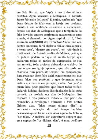 13
em Sota Distinc. que "Após a morte dos últimos
profetas, Ageu, Zacarias e Malaquias, o Espírito
Santo foi tirado de Israel." É, então, confessado "que
Deus deixou de falar com a igreja nos profetas,
quanto à sua oralidade ensinando e escrevendo,
depois dos dias de Malaquias; que a temporada da
falta de visão, embora continuasse quatrocentos anos
e mais, é chamado por Ageu, capítulo 2: 6, “Pois
assim diz o SENHOR dos Exércitos: Ainda uma vez,
dentro em pouco, farei abalar o céu, a terra, o mar e
a terra seca”, “dentro em pouco”, em referência à
continuação de é desde os dias de Moisés; pelo que
os judeus podem ver que há muito tempo que
passaram todas as razões da expectativa de sua
restauração, toda profecia deixando-os o dobro do
tempo que sua igreja apreciou, que não pode ser
chamado "um pouco de tempo", em comparação.
Para retornar. Este foi o palai, estes tempos em que
Deus falou nos profetas: o que determina uma
instância a mais na comparação, a saber, "os pais", a
quem falou pelos profetas; que foram todos os fiéis
da igreja judaica, desde os dias da doação da lei até a
cessação da profecia nos dias de Malaquias. Em
resposta a esta primeira instância, por parte do
evangelho, a revelação é afirmada e feita nestes
últimos dias, "falou nestes últimos dias", a
verdadeira indicação de qual tempo também
descobrirá quem foram as pessoas a quem foi feito, o
"nos falou." A maioria dos expositores supõem que
essa expressão, "os últimos dias", é uma perífrase
 