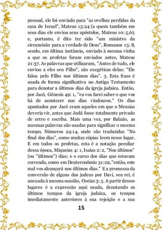 15
pessoal, ele foi enviado para "as ovelhas perdidas da
casa de Israel", Mateus 15:24 (a quem também em
seus dias ele enviou seus apóstolos, Mateus 10: 5,6);
e, portanto, é dito ter sido "um ministro da
circuncisão para a verdade de Deus", Romanos 15: 8,
sendo, em última instância, enviado à mesma vinha
a que os profetas foram enviados antes, Mateus
21:37. As palavras que utilizaram, "Antes de tudo, ele
enviou a eles seu Filho", são exegéticas delas: "Ele
falou pelo Filho nos últimos dias". 3. Esta frase é
usada de forma significativa no Antigo Testamento
para denotar a últimos dias da igreja judaica. Então,
por Jacó, Gênesis 49: 1, "eu vos farei saber o que vos
há de acontecer nos dias vindouros." Os dias
apontados por Jacó eram aqueles em que o Messias
deveria vir, antes que Judá fosse totalmente privado
de cetro e escriba. Mais uma vez, por Balaão, as
mesmas palavras são usadas para significar o mesmo
tempo, Números 24:14, onde são traduzidas "No
final dos dias", como muitas cópias leem nesse lugar.
E em todos os profetas, esta é a notação peculiar
dessa época, Miqueias 4: 1, Isaías 2: 2, "Nos últimos"
(ou "últimos") dias; e o curso dos dias que estavam
correndo, como em Deuteronômio 31:29,"então, este
mal vos alcançará nos últimos dias." E a promessa da
conversão de alguns dos judeus por Davi, seu rei, é
anexada à mesma ocasião, Oseias 3: 5. A partir desses
lugares é a expressão aqui usada, denotando os
últimos tempos da igreja judaica, os tempos
imediatamente anteriores à sua rejeição e a sua
 