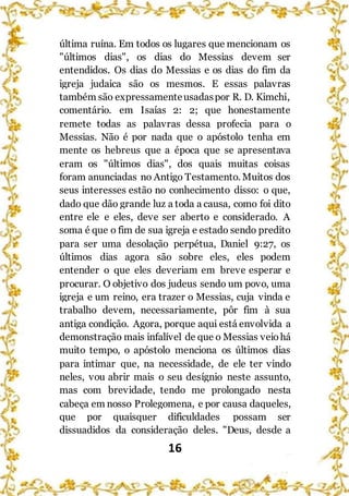 16
última ruína. Em todos os lugares que mencionam os
"últimos dias", os dias do Messias devem ser
entendidos. Os dias do Messias e os dias do fim da
igreja judaica são os mesmos. E essas palavras
também são expressamenteusadaspor R. D. Kimchi,
comentário. em Isaías 2: 2; que honestamente
remete todas as palavras dessa profecia para o
Messias. Não é por nada que o apóstolo tenha em
mente os hebreus que a época que se apresentava
eram os "últimos dias", dos quais muitas coisas
foram anunciadas no Antigo Testamento. Muitos dos
seus interesses estão no conhecimento disso: o que,
dado que dão grande luz a toda a causa, como foi dito
entre ele e eles, deve ser aberto e considerado. A
soma é que o fim de sua igreja e estado sendo predito
para ser uma desolação perpétua, Daniel 9:27, os
últimos dias agora são sobre eles, eles podem
entender o que eles deveriam em breve esperar e
procurar. O objetivo dos judeus sendo um povo, uma
igreja e um reino, era trazer o Messias, cuja vinda e
trabalho devem, necessariamente, pôr fim à sua
antiga condição. Agora, porque aqui está envolvida a
demonstração mais infalível de que o Messias veio há
muito tempo, o apóstolo menciona os últimos dias
para intimar que, na necessidade, de ele ter vindo
neles, vou abrir mais o seu desígnio neste assunto,
mas com brevidade, tendo me prolongado nesta
cabeça em nosso Prolegomena, e por causa daqueles,
que por quaisquer dificuldades possam ser
dissuadidos da consideração deles. "Deus, desde a
 
