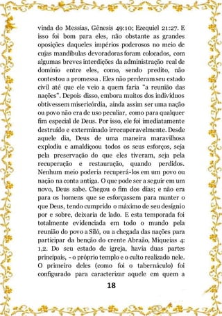 18
vinda do Messias, Gênesis 49:10; Ezequiel 21:27. E
isso foi bom para eles, não obstante as grandes
oposições daqueles impérios poderosos no meio de
cujas mandíbulas devoradoras foram colocados, com
algumas breves interdições da administração real de
domínio entre eles, como, sendo predito, não
contestou a promessa . Eles não perderamseu estado
civil até que ele veio a quem faria "a reunião das
nações". Depois disso, embora muitos dos indivíduos
obtivessem misericórdia, ainda assim ser uma nação
ou povo não era de uso peculiar, como para qualquer
fim especial de Deus. Por isso, ele foi imediatamente
destruído e exterminado irrecuperavelmente. Desde
aquele dia, Deus de uma maneira maravilhosa
explodiu e amaldiçoou todos os seus esforços, seja
pela preservação do que eles tiveram, seja pela
recuperação e restauração, quando perdidos.
Nenhum meio poderia recuperá-los em um povo ou
nação na conta antiga. O que pode ser a seguir em um
novo, Deus sabe. Chegou o fim dos dias; e não era
para os homens que se esforçassem para manter o
que Deus, tendo cumprido o máximo de seu desígnio
por e sobre, deixaria de lado. E esta temporada foi
totalmente evidenciada em todo o mundo pela
reunião do povo a Siló, ou a chegada das nações para
participar da benção do crente Abraão, Miqueias 4:
1,2. Do seu estado de igreja, havia duas partes
principais, - o próprio templo e o culto realizado nele.
O primeiro deles (como foi o tabernáculo) foi
configurado para caracterizar aquele em quem a
 