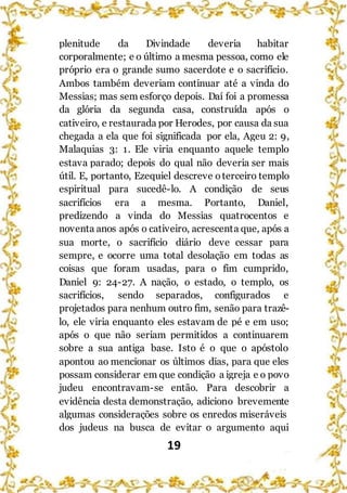 19
plenitude da Divindade deveria habitar
corporalmente; e o último a mesma pessoa, como ele
próprio era o grande sumo sacerdote e o sacrifício.
Ambos também deveriam continuar até a vinda do
Messias; mas sem esforço depois. Daí foi a promessa
da glória da segunda casa, construída após o
cativeiro, e restaurada por Herodes, por causa da sua
chegada a ela que foi significada por ela, Ageu 2: 9,
Malaquias 3: 1. Ele viria enquanto aquele templo
estava parado; depois do qual não deveria ser mais
útil. E, portanto, Ezequiel descreve oterceiro templo
espiritual para sucedê-lo. A condição de seus
sacrifícios era a mesma. Portanto, Daniel,
predizendo a vinda do Messias quatrocentos e
noventa anos após o cativeiro, acrescenta que, após a
sua morte, o sacrifício diário deve cessar para
sempre, e ocorre uma total desolação em todas as
coisas que foram usadas, para o fim cumprido,
Daniel 9: 24-27. A nação, o estado, o templo, os
sacrifícios, sendo separados, configurados e
projetados para nenhum outro fim, senão para trazê-
lo, ele viria enquanto eles estavam de pé e em uso;
após o que não seriam permitidos a continuarem
sobre a sua antiga base. Isto é o que o apóstolo
apontou ao mencionar os últimos dias, para que eles
possam considerar em que condição a igreja e o povo
judeu encontravam-se então. Para descobrir a
evidência desta demonstração, adiciono brevemente
algumas considerações sobre os enredos miseráveis
dos judeus na busca de evitar o argumento aqui
 
