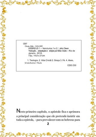 2
O97
Owen, John –1616-1683
HEBREUS 1 – Versículos 1 e 2 / John Owen
Tradução , adaptaçãoe ediçãoporSilvio Dutra – Rio de
Janeiro, 2018.
73p.; 14,8 x 21cm
1. Teologia. 2. Vida Cristã 2. Graça 3. Fé. 4. Alves,
SilvioDutra I. Título
CDD 230
Neste primeiro capítulo, o apóstolo fixa e aprimora
a principal consideração que ele pretende insistir em
toda a epístola, - para prevalecer com os hebreus para
 