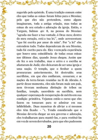 20
sugerido pelo apóstolo. É uma tradição comum entre
eles que todas as coisas foram feitas para o Messias;
pelo que eles não pretendem, como alguns
imaginaram, toda a antiga criação, mas todas as
coisas de seu estado e adoração da igreja. Então, o
Targum, Salmos 40: 8, na pessoa do Messias:
"agrada-me fazer a tua vontade, ó Deus meu; dentro
do meu coração, está a tua lei.", onde acrescentam:
“que foi escrita por amor de mim". Por "a lei" eles
entendem tudo. Todos dependeram do seu Messias,
tudo foi escrito para ele. Eles veem pela experiência
que houve uma coincidência de todas essas coisas
nos últimos dias, quando Jesus chegou. Assim que
ele fez o seu trabalho, mas o cetro e o escriba se
afastaram de Judá; eles deixaram de ser uma igreja e
uma nação. O templo, que o Senhor a quem
procuraram anteriormente, foi destruído; seus
sacrifícios, em que eles confiaram, cessaram; e as
nações da terra foram reunidas na fé de Abraão. A
partir desse momento, eles não foram mais um país,
nem tiveram nenhuma distinção de tribos ou
famílias, templo, sacerdócio ou sacrifício, nem
qualquer esperança de recuperação de méritoem sua
condição primitiva. Vejamos então o curso que eles
fazem ou tomaram para se admirar em sua
infidelidade. Duas maneiras de aliviar a si mesmos
eles têm fixado: - "1. Tendo considerado que o
Messias deveria chegar ao seu governo e adoração,
eles trabalharam para mantê-los, e para restituí-los
em vezde seremderrubados, para que eles pudessem
 