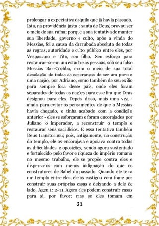 21
prolongar a expectativadaquilo que já havia passado.
Isto, na providência justa e santa de Deus, provou ser
o meio desua ruína; porque a sua tentativademanter
sua liberdade, governo e culto, após a vinda do
Messias, foi a causa da derrubada absoluta de todas
as regras, autoridade e culto público entre eles, por
Vespasiano e Tito, seu filho. Seu esforço para
restaurar-se em um estadoe as pessoas, sob seu falso
Messias Bar-Cochba, eram o meio de sua total
desolação de todas as esperanças de ser um povo e
uma nação, por Adriano; como também de seu exílio
para sempre fora desse país, onde eles foram
separados de todas as nações para esse fim que Deus
designou para eles. Depois disso, mais uma vez, -
ainda para evitar os pensamentos de que o Messias
havia chegado, e tinha acabado com a condição
anterior - eles se esforçaram e foram encorajados por
Juliano o imperador, a reconstruir o templo e
restaurar seus sacrifícios. E essa tentativa também
Deus transtornou; pois, antigamente, na construção
do templo, ele os encorajava e apoiava contra todas
as dificuldades e oposições, sendo agora sustentado
e fortalecido pelo favor e riqueza do império romano
no mesmo trabalho, ele se propõe contra eles e
dispersa-os com menos indignação do que os
construtores de Babel do passado. Quando ele teria
um templo entre eles, ele os castigou com fome por
construir suas próprias casas e deixando a dele de
lado, Ageu 1: 2-11. Agora eles podem construir casas
para si, por favor; mas se eles tomam em
 