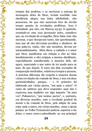 24
tempos dos profetas, e se ouvissem a entrega da
mensagem deles de Deus, teriam recebido com
obediência alegre; sua única infelicidade, eles
pensaram, foi que eles nasceram fora do devido
tempo quanto às revelações proféticas. Isso é
intimidado por eles, em Mateus 23:30. O apóstolo,
reunindo-se com essa persuasão neles, considera
que, na revelação do evangelho, Deus falou com eles
mesmos, o que desejavam tanto, não questionando,
mas que ali eles deveriam acreditar e obedecer. Se
essa palavra, então, eles não atendem, devem ser
autocondicionados. Além disso, o cuidado e o amor
que Deus manifestou em relação a eles ao falar
imediatamente a eles exigiam a mesma obediência,
especialmente considerando a maneira dela, até
agora, superando o que antes de ter usado para os
pais; do que depois. E estes são dois exemplos de
comparação instituídos, relativosa tempos e pessoas.
A próxima diferença diz respeito à maneira dessas
várias revelações da vontade de Deus, e isso em duas
particularidades; porque, - 1. O primeiro foi
elaborado por várias partes, "um após o outro". O
ramo da antítese que deve responder aqui não é
expresso, mas implícito ser algo imposto "de uma
vez". Polumerwv, "por muitas partes", e, portanto,
em diversas ocasiões, com a revelação gradual da
mente e da vontade de Deus, pela adição de uma
coisa após a outra, em várias ocasiões, como a igreja
judaica no Velho Testamento poderia suportar a luz
delas, e como estava subordinado ao seu principal
 