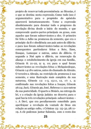 25
projeto de reservar toda preeminência ao Messias, é
o que se destina nesta expressão. Como tudo isso é
argumentativo para o propósito do apóstolo
aparecerá instantaneamente. Tome a expressão
absolutamente para denotar todo o progresso da
revelação divina desde o início do mundo, e que
compreende quatro partes principais ou graus, com
aqueles que foram subservientes a eles. O primeiro
foi feito a Adão na promessa da semente, que era o
princípio da fé e obediência aos pais antes do dilúvio;
e para isso foram subservientes todas as revelações
consequentes particulares feitas a Sete, Enos,
Enoque, Lameque e outros, antes do dilúvio. O
segundo a Noé após o dilúvio, na renovação da
aliança e estabelecimento da igreja em sua família,
Gênesis 8: 21-22, 9: 9, 10; para o qual foram
subservientes as revelações feitas a Melquisedeque,
Gênesis 14:18 e outros, antes do chamado de Abraão.
O terceiro a Abraão, na restrição da promessa à sua
semente, e uma ilustração mais completa da sua
natureza, Gênesis 12: 1-3, 15:11, 12, 17: 1, 2;
confirmado nas revelações feitas a Isaque, Gênesis
26:24; Jacó, Gênesis 49; José, Hebreus 11:22eoutros
da sua posteridade. O quarto a Moisés, na entrega da
lei, e a criação da igreja judaica no deserto; para o
qual havia três revelações principais subservientes: -
1. A Davi, que era peculiarmente concebido para
aperfeiçoar a revelação da vontade de Deus em
relação ao antigo culto, 1 Crônicas 23 : 25-32, 28:11-
19. A ele podemos juntar Salomão, com o resto dos
 