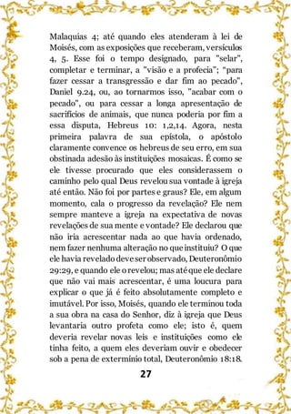27
Malaquias 4; até quando eles atenderam à lei de
Moisés, com as exposições que receberam, versículos
4, 5. Esse foi o tempo designado, para "selar",
completar e terminar, a "visão e a profecia”; “para
fazer cessar a transgressão e dar fim ao pecado",
Daniel 9.24, ou, ao tornarmos isso, "acabar com o
pecado", ou para cessar a longa apresentação de
sacrifícios de animais, que nunca poderia por fim a
essa disputa, Hebreus 10: 1,2,14. Agora, nesta
primeira palavra de sua epístola, o apóstolo
claramente convence os hebreus de seu erro, em sua
obstinada adesão às instituições mosaicas. É como se
ele tivesse procurado que eles considerassem o
caminho pelo qual Deus revelou sua vontade à igreja
até então. Não foi por partes e graus? Ele, em algum
momento, cala o progresso da revelação? Ele nem
sempre manteve a igreja na expectativa de novas
revelações de sua mente e vontade? Ele declarou que
não iria acrescentar nada ao que havia ordenado,
nem fazer nenhuma alteração no queinstituiu? O que
ele havia reveladodeveser observado, Deuteronômio
29:29, e quando ele orevelou; mas atéque ele declare
que não vai mais acrescentar, é uma loucura para
explicar o que já é feito absolutamente completo e
imutável. Por isso, Moisés, quando ele terminou toda
a sua obra na casa do Senhor, diz à igreja que Deus
levantaria outro profeta como ele; isto é, quem
deveria revelar novas leis e instituições como ele
tinha feito, a quem eles deveriam ouvir e obedecer
sob a pena de extermínio total, Deuteronômio 18:18.
 