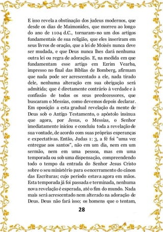 28
E isso revela a obstinação dos judeus modernos, que
desde os dias de Maimonides, que morreu ao longo
do ano de 1104 d.C., tornaram-no um dos artigos
fundamentais de sua religião, que eles inseriram em
seus livros de oração, que a lei de Moisés nunca deve
ser mudada, e que Deus nunca lhes dará nenhuma
outra lei ou regra de adoração. E, na medida em que
fundamentam esse artigo em Ezrim Vearba,
impresso no final das Bíblias de Bomberg, afirmam
que nada pode ser acrescentado a ele, nada tirado
dele, nenhuma alteração em sua obrigação será
admitida; que é diretamente contrário à verdade e à
confissão de todos os seus predecessores, que
buscaram o Messias, como devemos depois declarar.
Em oposição a esta gradual revelação da mente de
Deus sob o Antigo Testamento, o apóstolo insinua
que agora, por Jesus, o Messias, o Senhor
imediatamente iniciou e concluiu toda a revelaçãode
sua vontade, de acordo com suas próprias esperanças
e expectativas. Então, Judas 1: 3, a fé foi "uma vez
entregue aos santos", não em um dia, nem em um
sermão, nem em uma pessoa, mas em uma
temporada ou sob uma dispensação, compreendendo
todo o tempo da entrada do Senhor Jesus Cristo
sobre o seu ministério para oencerramento do cânon
das Escrituras; cujo período estava agora em mãos.
Esta temporada já foi passada e terminada, nenhuma
nova revelaçãoé esperada, atéo fim do mundo. Nada
mais será acrescentado nem alterado na adoração de
Deus. Deus não fará isso; os homens que o tentam,
 