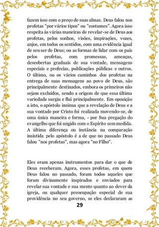 29
fazem isso com o preço de suas almas. Deus falou nos
profetas "por vários tipos" ou "costumes". Agora isso
respeita às várias maneiras de revelar-se de Deus aos
profetas, pelos sonhos, visões, inspirações, vozes,
anjos, em todos os sentidos, com uma evidência igual
de seu ser de Deus; ou as formas de lidar com os pais
pelos profetas, com promessas, ameaças,
descobertas graduais de sua vontade, mensagens
especiais e profecias, publicações públicas e outros.
O último, ou os vários caminhos dos profetas na
entrega de suas mensagens ao povo de Deus, são
principalmente destinados, embora os primeiros não
sejam excluídos, sendo a origem de que essa última
variedade surgiu e flui principalmente. Em oposição
a isto, o apóstolo insinua que a revelação de Deus e a
sua vontade por Cristo foi realizada movendo-se, de
uma única maneira e forma, - por Sua pregação do
evangelho que foi ungido com o Espírito semmedida.
A última diferença ou instância na comparação
insistida pelo apóstolo é a de que no passado Deus
falou "nos profetas", mas agora "no Filho".
Eles eram apenas instrumentos para dar o que de
Deus receberam. Agora, esses profetas, em quem
Deus falou no passado, foram todos aqueles que
foram divinamente inspirados e enviados para
revelar sua vontade e sua mente quanto ao dever da
igreja, ou qualquer preocupação especial de sua
providência no seu governo, se eles declararam as
 